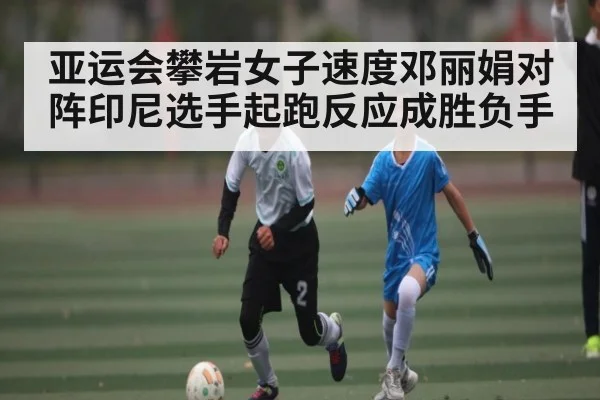 亚运会攀岩女子速度邓丽娟对阵印尼选手起跑反应成胜负手