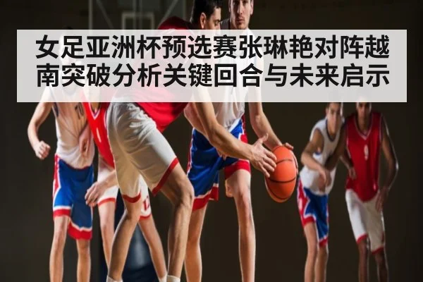 女足亚洲杯预选赛张琳艳对阵越南突破分析关键回合与未来启示